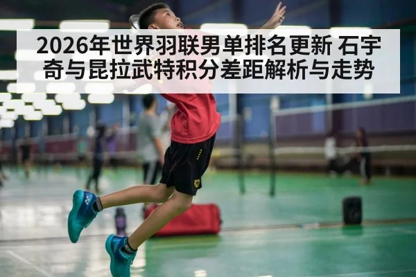 2026年世界羽联男单排名更新 石宇奇与昆拉武特积分差距解析与走势