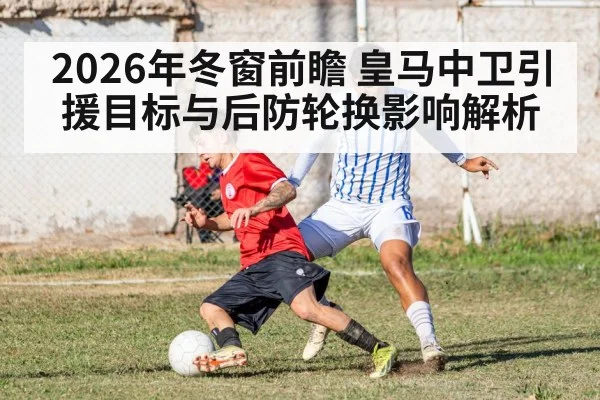 2026年冬窗前瞻 皇马中卫引援目标与后防轮换影响解析