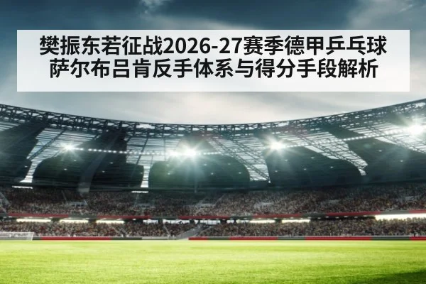 樊振东若征战2026-27赛季德甲乒乓球 萨尔布吕肯反手体系与得分手段解析